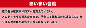 あいまい音痴　歌の曲や歌詞やメロディを覚えていない。メロディをうろ覚えのままで、予測して歌わなければならないため、リズムや音程がめちゃくちゃになってしまう。