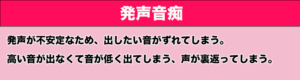 発声音痴　発声が不安定なため、出したい音がずれてしまう。高い音が出なくて音が低く出てしまう、声が裏返ってしまう。